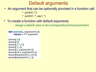 Default arguments
def power(x, exponent=2):
return x ** exponent
power(10)
power(3)
power(3, 0.5)
power(3, 4)
power(2, exponent=3)
power(x=3, exponent=3)
power(exponent=3, x=5)
power(exponent=3, 5)
●
To create a function with default arguments
– Assign a default value to the corresponding formal parameters
●
An argument that can be optionally provided in a function call
• print('hi', '!')
• print('hi', '!', sep = '')
 