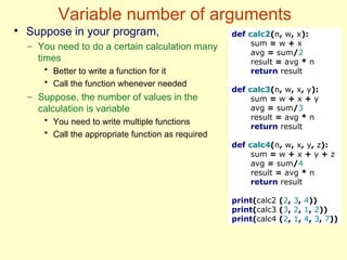 Variable number of arguments
●
Suppose in your program,
– You need to do a certain calculation many
times
• Better to write a function for it
• Call the function whenever needed
– Suppose, the number of values in the
calculation is variable
• You need to write multiple functions
• Call the appropriate function as required
def calc2(n, w, x):
sum = w + x
avg = sum/2
result = avg * n
return result
def calc3(n, w, x, y):
sum = w + x + y
avg = sum/3
result = avg * n
return result
def calc4(n, w, x, y, z):
sum = w + x + y + z
avg = sum/4
result = avg * n
return result
print(calc2 (2, 3, 4))
print(calc3 (3, 2, 1, 2))
print(calc4 (2, 1, 4, 3, 7))
 
