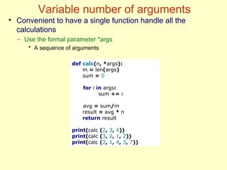 Variable number of arguments
def calc(n, *args):
m = len(args)
sum = 0
for i in args:
sum += i
avg = sum/m
result = avg * n
return result
print(calc (2, 3, 4))
print(calc (3, 2, 1, 2))
print(calc (2, 1, 4, 3, 7))
●
Convenient to have a single function handle all the
calculations
– Use the formal parameter *args
• A sequence of arguments
 