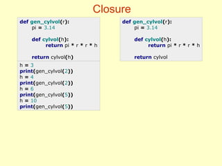 Closure
def gen_cylvol(r):
pi = 3.14
def cylvol(h):
return pi * r * r * h
return cylvol(h)
def gen_cylvol(r):
pi = 3.14
def cylvol(h):
return pi * r * r * h
return cylvol
h = 3
print(gen_cylvol(2))
h = 4
print(gen_cylvol(2))
h = 6
print(gen_cylvol(5))
h = 10
print(gen_cylvol(5))
 