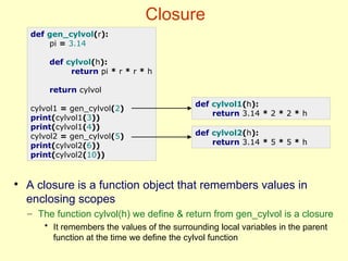 Closure
def gen_cylvol(r):
pi = 3.14
def cylvol(h):
return pi * r * r * h
return cylvol
cylvol1 = gen_cylvol(2)
print(cylvol1(3))
print(cylvol1(4))
cylvol2 = gen_cylvol(5)
print(cylvol2(6))
print(cylvol2(10))
def cylvol1(h):
return 3.14 * 2 * 2 * h
def cylvol2(h):
return 3.14 * 5 * 5 * h
●
A closure is a function object that remembers values in
enclosing scopes
– The function cylvol(h) we define & return from gen_cylvol is a closure
• It remembers the values of the surrounding local variables in the parent
function at the time we define the cylvol function
 