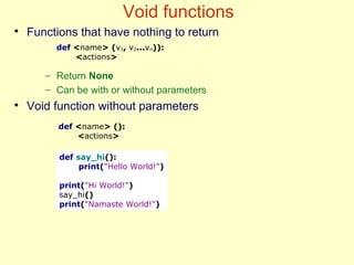 Void functions
●
Functions that have nothing to return
– Return None
– Can be with or without parameters
●
Void function without parameters
def say_hi():
print("Hello World!")
print("Hi World!")
say_hi()
print("Namaste World!")
def <name> (v1, v2...vn)):
<actions>
def <name> ():
<actions>
 