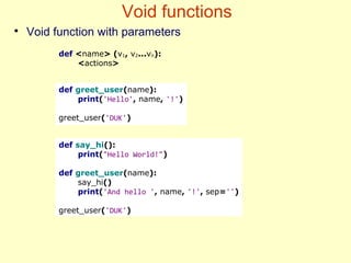 Void functions
●
Void function with parameters
def say_hi():
print("Hello World!")
def greet_user(name):
say_hi()
print('And hello ', name, '!', sep='')
greet_user('DUK')
def greet_user(name):
print('Hello', name, '!')
greet_user('DUK')
def <name> (v1, v2...vn):
<actions>
 