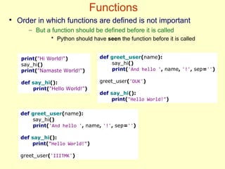 Functions
●
Order in which functions are defined is not important
– But a function should be defined before it is called
• Python should have seen the function before it is called
print("Hi World!")
say_hi()
print("Namaste World!")
def say_hi():
print("Hello World!")
def greet_user(name):
say_hi()
print('And hello ', name, '!', sep='')
greet_user('DUK')
def say_hi():
print("Hello World!")
def greet_user(name):
say_hi()
print('And hello ', name, '!', sep='')
def say_hi():
print("Hello World!")
greet_user('IIITMK')
 