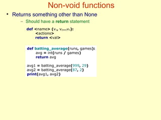 Non-void functions
●
Returns something other than None
– Should have a return statement
def batting_average(runs, games):
avg = int(runs / games)
return avg
avg1 = batting_average(999, 29)
avg2 = batting_average(87, 2)
print(avg1, avg2)
def <name> (v1, v2...vn):
<actions>
return <val>
 