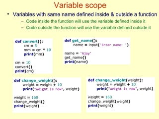 Variable scope
def convert():
cm = 5
mm = cm * 10
print(mm)
cm = 10
convert()
print(cm)
def get_name():
name = input('Enter name: ')
name = 'Ajay'
get_name()
print(name)
●
Variables with same name defined inside & outside a function
– Code inside the function will use the variable defined inside it
– Code outside the function will use the variable defined outside it
def change_weight():
weight = weight + 10
print("weight is now", weight)
weight = 160
change_weight()
print(weight)
def change_weight(weight):
weight = weight + 10
print("weight is now", weight)
weight = 160
change_weight(weight)
print(weight)
 