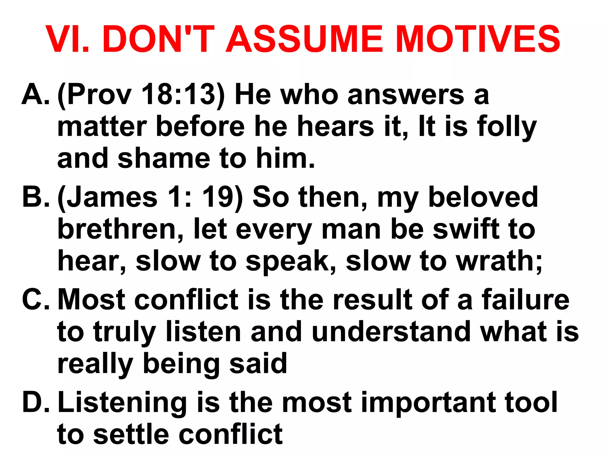 VI. DON'T ASSUME MOTIVES
A. (Prov 18:13) He who answers a
matter before he hears it, It is folly
and shame to him.
B. (James 1: 19) So then, my beloved
brethren, let every man be swift to
hear, slow to speak, slow to wrath;
C. Most conflict is the result of a failure
to truly listen and understand what is
really being said
D. Listening is the most important tool
to settle conflict
 