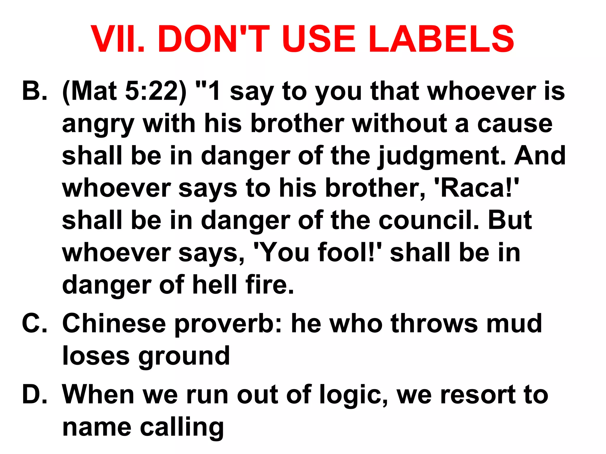 VII. DON'T USE LABELS
B. (Mat 5:22) "1 say to you that whoever is
angry with his brother without a cause
shall be in danger of the judgment. And
whoever says to his brother, 'Raca!'
shall be in danger of the council. But
whoever says, 'You fool!' shall be in
danger of hell fire.
C. Chinese proverb: he who throws mud
loses ground
D. When we run out of logic, we resort to
name calling
 