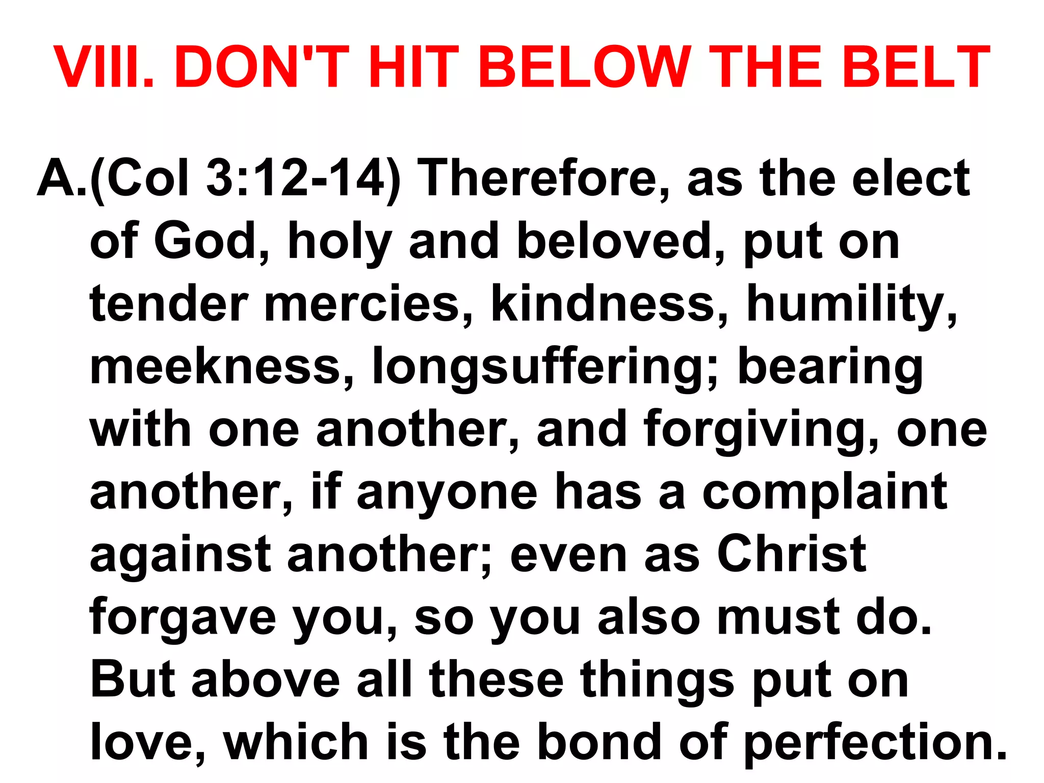 VIII. DON'T HIT BELOW THE BELT
A.(Col 3:12-14) Therefore, as the elect
of God, holy and beloved, put on
tender mercies, kindness, humility,
meekness, longsuffering; bearing
with one another, and forgiving, one
another, if anyone has a complaint
against another; even as Christ
forgave you, so you also must do.
But above all these things put on
love, which is the bond of perfection.
 