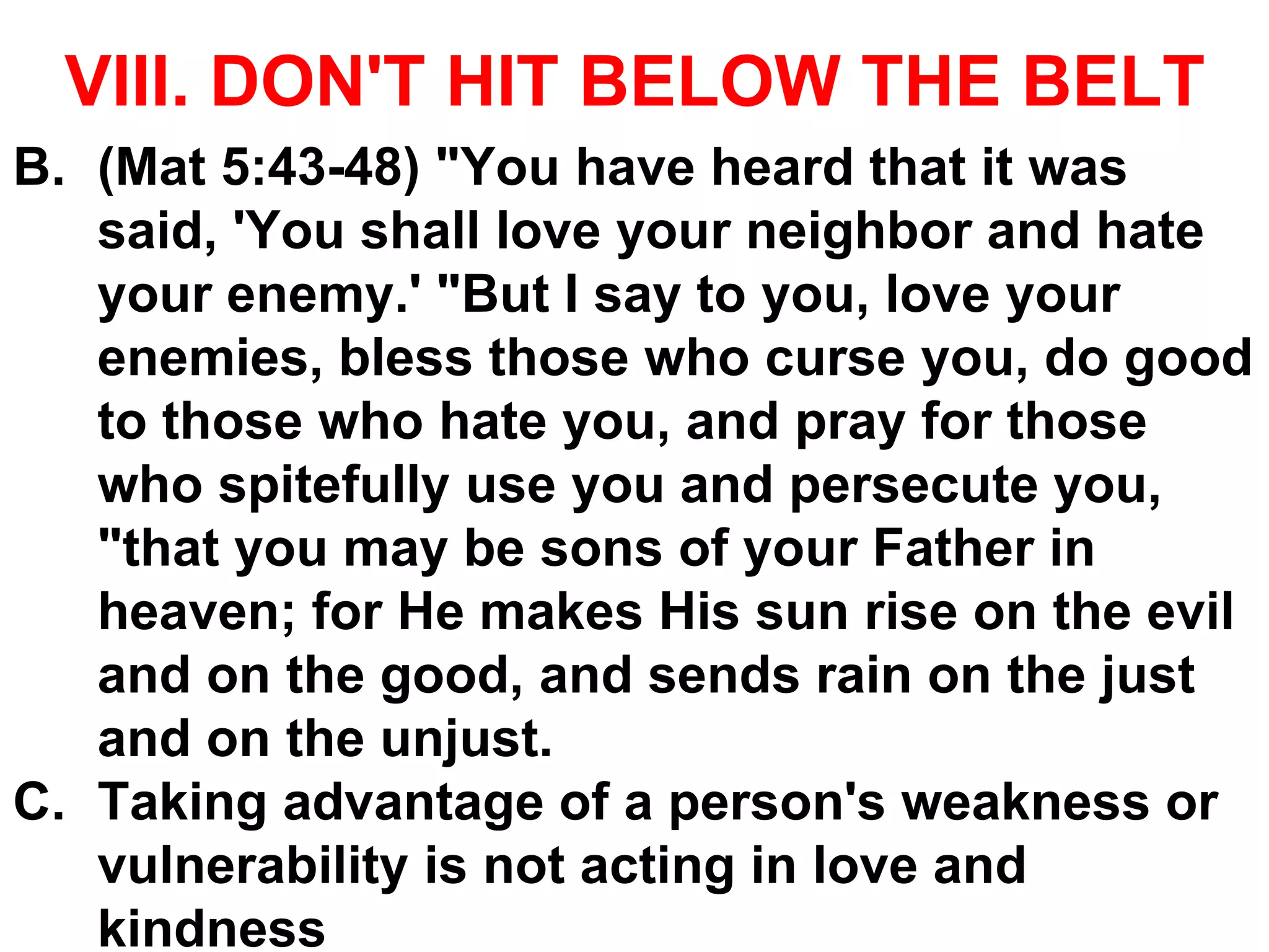 VIII. DON'T HIT BELOW THE BELT
B. (Mat 5:43-48) "You have heard that it was
said, 'You shall love your neighbor and hate
your enemy.' "But I say to you, love your
enemies, bless those who curse you, do good
to those who hate you, and pray for those
who spitefully use you and persecute you,
"that you may be sons of your Father in
heaven; for He makes His sun rise on the evil
and on the good, and sends rain on the just
and on the unjust.
C. Taking advantage of a person's weakness or
vulnerability is not acting in love and
kindness
 