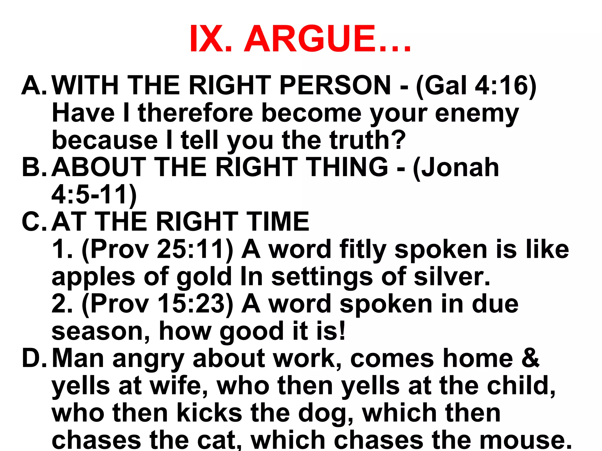 IX. ARGUE…
A.WITH THE RIGHT PERSON - (Gal 4:16)
Have I therefore become your enemy
because I tell you the truth?
B.ABOUT THE RIGHT THING - (Jonah
4:5-11)
C.AT THE RIGHT TIME
1. (Prov 25:11) A word fitly spoken is like
apples of gold In settings of silver.
2. (Prov 15:23) A word spoken in due
season, how good it is!
D.Man angry about work, comes home &
yells at wife, who then yells at the child,
who then kicks the dog, which then
chases the cat, which chases the mouse.
 