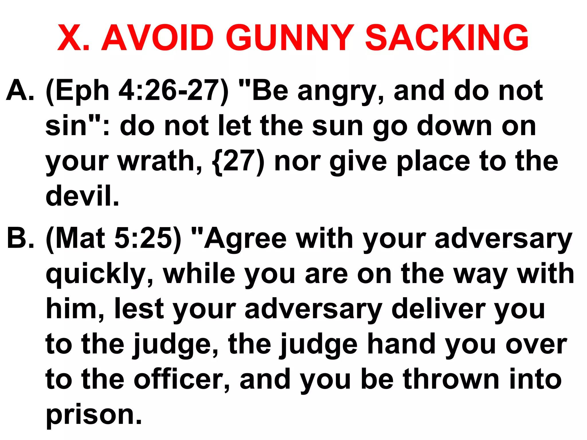 X. AVOID GUNNY SACKING
A. (Eph 4:26-27) "Be angry, and do not
sin": do not let the sun go down on
your wrath, {27) nor give place to the
devil.
B. (Mat 5:25) "Agree with your adversary
quickly, while you are on the way with
him, lest your adversary deliver you
to the judge, the judge hand you over
to the officer, and you be thrown into
prison.
 