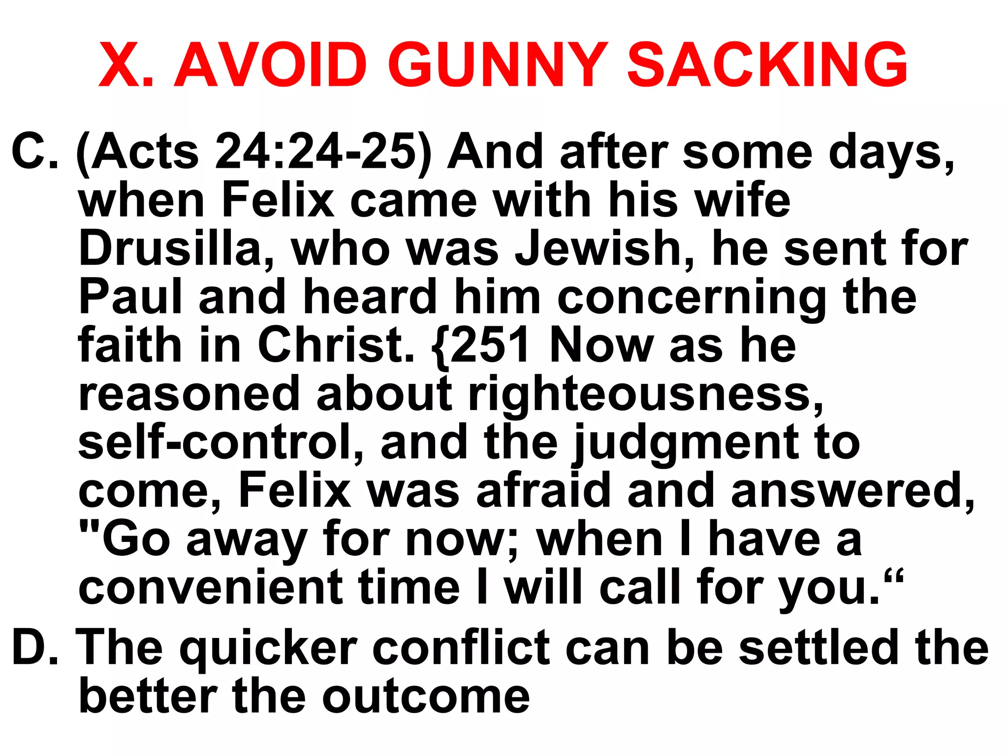 X. AVOID GUNNY SACKING
C. (Acts 24:24-25) And after some days,
when Felix came with his wife
Drusilla, who was Jewish, he sent for
Paul and heard him concerning the
faith in Christ. {251 Now as he
reasoned about righteousness,
self-control, and the judgment to
come, Felix was afraid and answered,
"Go away for now; when I have a
convenient time I will call for you.“
D. The quicker conflict can be settled the
better the outcome
 