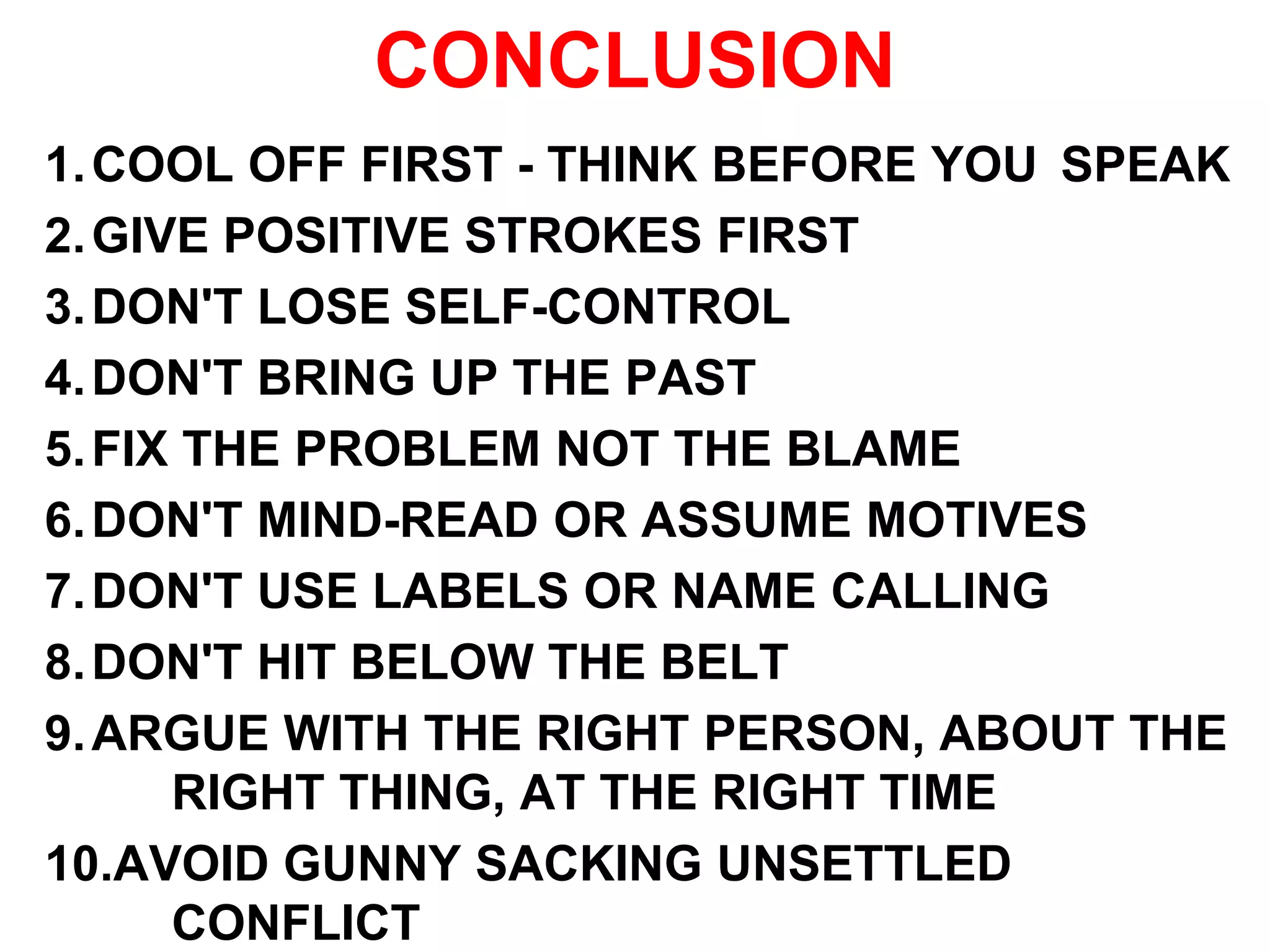 CONCLUSION
1.COOL OFF FIRST - THINK BEFORE YOU SPEAK
2.GIVE POSITIVE STROKES FIRST
3.DON'T LOSE SELF-CONTROL
4.DON'T BRING UP THE PAST
5.FIX THE PROBLEM NOT THE BLAME
6.DON'T MIND-READ OR ASSUME MOTIVES
7.DON'T USE LABELS OR NAME CALLING
8.DON'T HIT BELOW THE BELT
9.ARGUE WITH THE RIGHT PERSON, ABOUT THE
RIGHT THING, AT THE RIGHT TIME
10.AVOID GUNNY SACKING UNSETTLED
CONFLICT
 