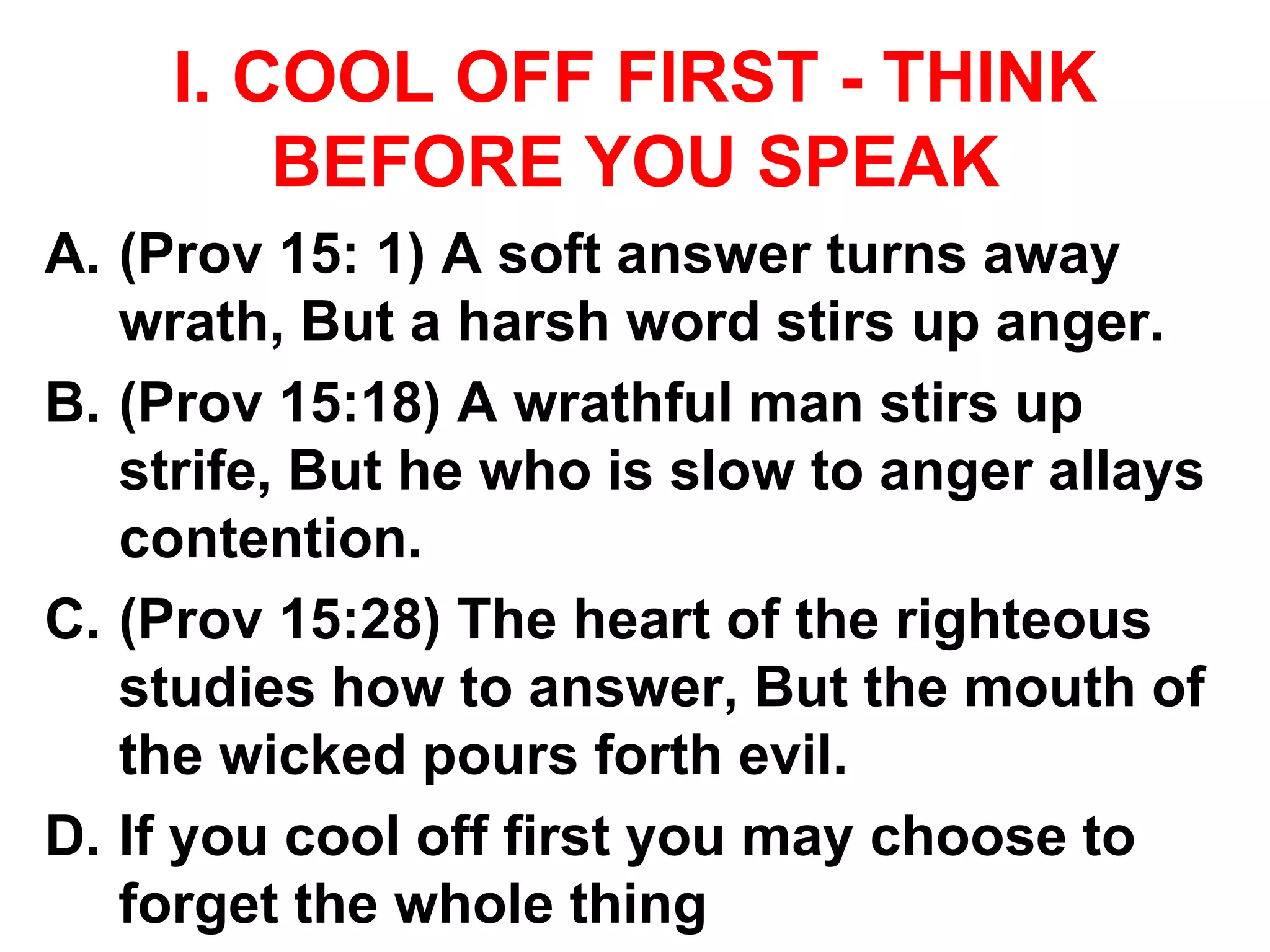 I. COOL OFF FIRST - THINK
BEFORE YOU SPEAK
A. (Prov 15: 1) A soft answer turns away
wrath, But a harsh word stirs up anger.
B. (Prov 15:18) A wrathful man stirs up
strife, But he who is slow to anger allays
contention.
C. (Prov 15:28) The heart of the righteous
studies how to answer, But the mouth of
the wicked pours forth evil.
D. If you cool off first you may choose to
forget the whole thing
 
