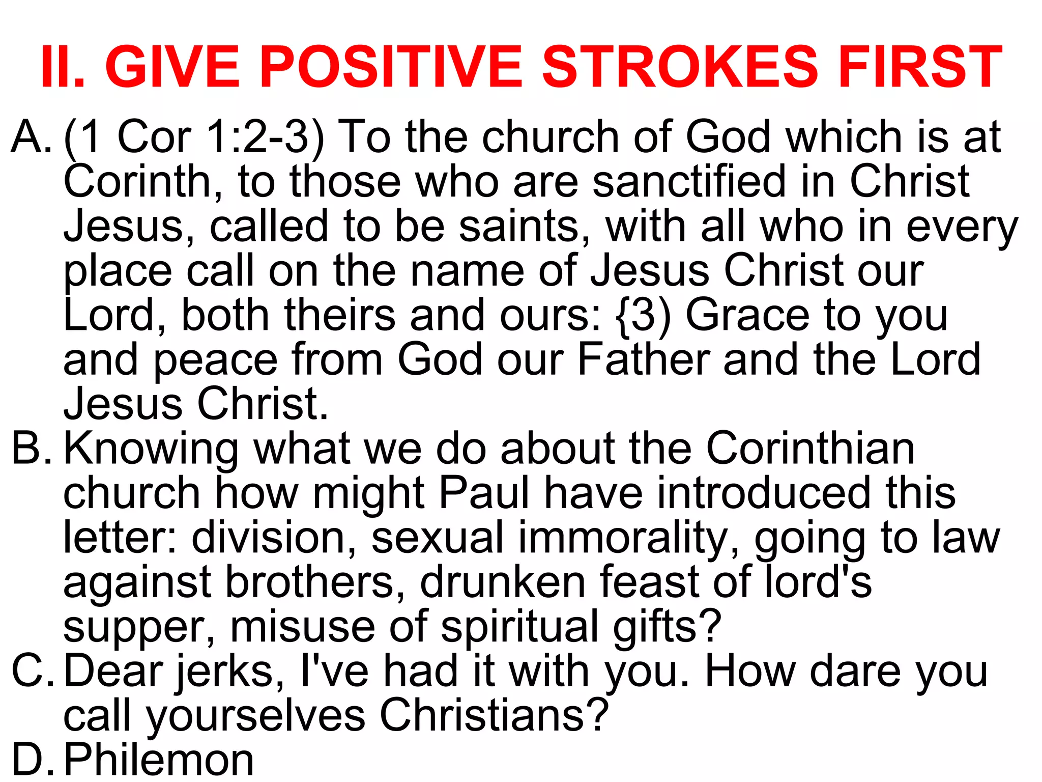 II. GIVE POSITIVE STROKES FIRST
A. (1 Cor 1:2-3) To the church of God which is at
Corinth, to those who are sanctified in Christ
Jesus, called to be saints, with all who in every
place call on the name of Jesus Christ our
Lord, both theirs and ours: {3) Grace to you
and peace from God our Father and the Lord
Jesus Christ.
B. Knowing what we do about the Corinthian
church how might Paul have introduced this
letter: division, sexual immorality, going to law
against brothers, drunken feast of lord's
supper, misuse of spiritual gifts?
C.Dear jerks, I've had it with you. How dare you
call yourselves Christians?
D.Philemon
 
