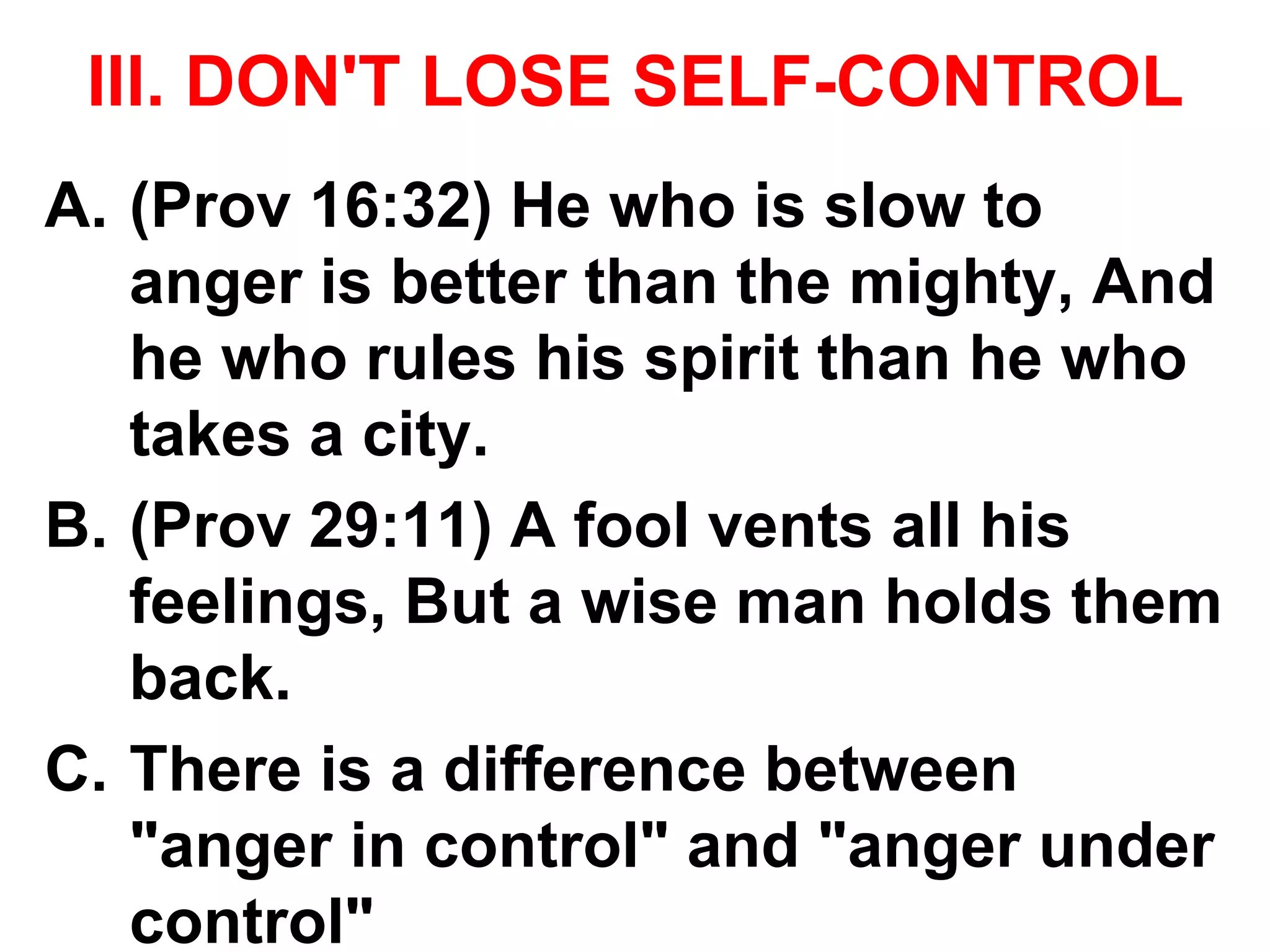 Ill. DON'T LOSE SELF-CONTROL
A. (Prov 16:32) He who is slow to
anger is better than the mighty, And
he who rules his spirit than he who
takes a city.
B. (Prov 29:11) A fool vents all his
feelings, But a wise man holds them
back.
C. There is a difference between
"anger in control" and "anger under
control"
 