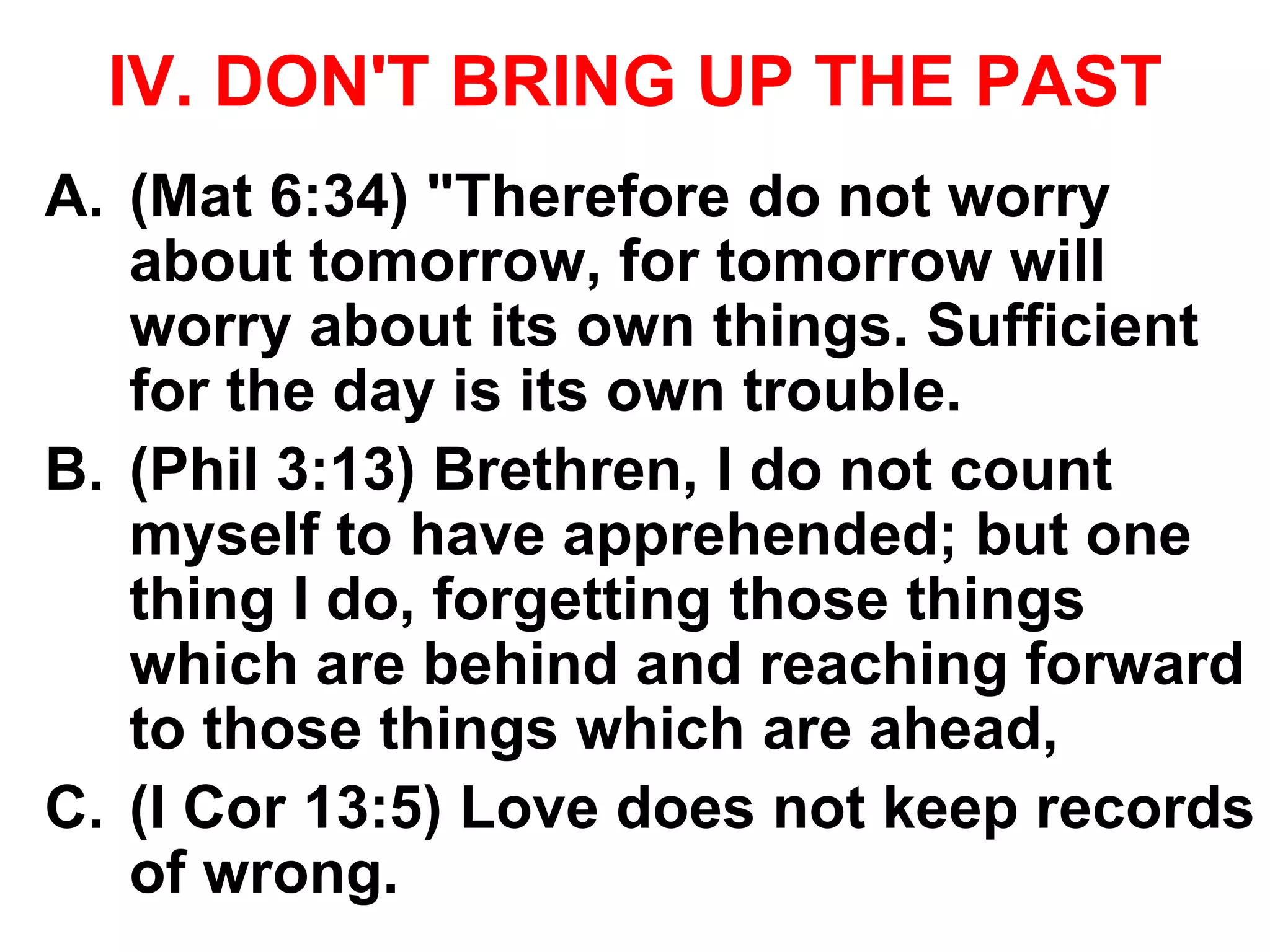 IV. DON'T BRING UP THE PAST
A. (Mat 6:34) "Therefore do not worry
about tomorrow, for tomorrow will
worry about its own things. Sufficient
for the day is its own trouble.
B. (Phil 3:13) Brethren, I do not count
myself to have apprehended; but one
thing I do, forgetting those things
which are behind and reaching forward
to those things which are ahead,
C. (I Cor 13:5) Love does not keep records
of wrong.
 