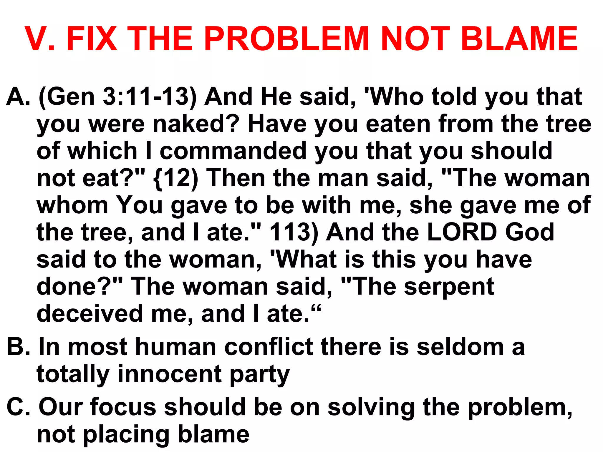 V. FIX THE PROBLEM NOT BLAME
A. (Gen 3:11-13) And He said, 'Who told you that
you were naked? Have you eaten from the tree
of which I commanded you that you should
not eat?" {12) Then the man said, "The woman
whom You gave to be with me, she gave me of
the tree, and I ate." 113) And the LORD God
said to the woman, 'What is this you have
done?" The woman said, "The serpent
deceived me, and I ate.“
B. In most human conflict there is seldom a
totally innocent party
C. Our focus should be on solving the problem,
not placing blame
 