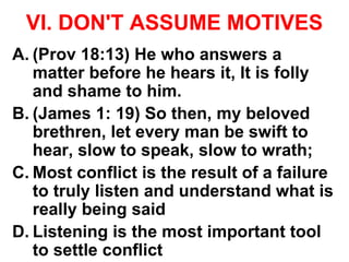 VI. DON'T ASSUME MOTIVES
A. (Prov 18:13) He who answers a
matter before he hears it, It is folly
and shame to him.
B. (James 1: 19) So then, my beloved
brethren, let every man be swift to
hear, slow to speak, slow to wrath;
C. Most conflict is the result of a failure
to truly listen and understand what is
really being said
D. Listening is the most important tool
to settle conflict
 