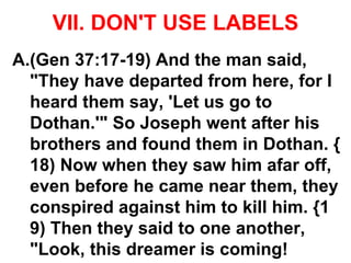 VII. DON'T USE LABELS
A.(Gen 37:17-19) And the man said,
"They have departed from here, for I
heard them say, 'Let us go to
Dothan.'" So Joseph went after his
brothers and found them in Dothan. {
18) Now when they saw him afar off,
even before he came near them, they
conspired against him to kill him. {1
9) Then they said to one another,
"Look, this dreamer is coming!
 