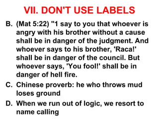 VII. DON'T USE LABELS
B. (Mat 5:22) "1 say to you that whoever is
angry with his brother without a cause
shall be in danger of the judgment. And
whoever says to his brother, 'Raca!'
shall be in danger of the council. But
whoever says, 'You fool!' shall be in
danger of hell fire.
C. Chinese proverb: he who throws mud
loses ground
D. When we run out of logic, we resort to
name calling
 