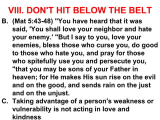 VIII. DON'T HIT BELOW THE BELT
B. (Mat 5:43-48) "You have heard that it was
said, 'You shall love your neighbor and hate
your enemy.' "But I say to you, love your
enemies, bless those who curse you, do good
to those who hate you, and pray for those
who spitefully use you and persecute you,
"that you may be sons of your Father in
heaven; for He makes His sun rise on the evil
and on the good, and sends rain on the just
and on the unjust.
C. Taking advantage of a person's weakness or
vulnerability is not acting in love and
kindness
 