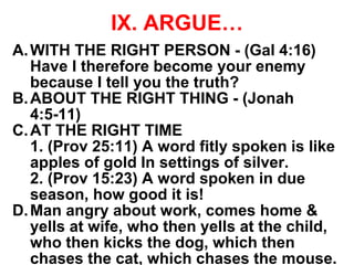 IX. ARGUE…
A.WITH THE RIGHT PERSON - (Gal 4:16)
Have I therefore become your enemy
because I tell you the truth?
B.ABOUT THE RIGHT THING - (Jonah
4:5-11)
C.AT THE RIGHT TIME
1. (Prov 25:11) A word fitly spoken is like
apples of gold In settings of silver.
2. (Prov 15:23) A word spoken in due
season, how good it is!
D.Man angry about work, comes home &
yells at wife, who then yells at the child,
who then kicks the dog, which then
chases the cat, which chases the mouse.
 