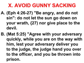 X. AVOID GUNNY SACKING
A. (Eph 4:26-27) "Be angry, and do not
sin": do not let the sun go down on
your wrath, {27) nor give place to the
devil.
B. (Mat 5:25) "Agree with your adversary
quickly, while you are on the way with
him, lest your adversary deliver you
to the judge, the judge hand you over
to the officer, and you be thrown into
prison.
 