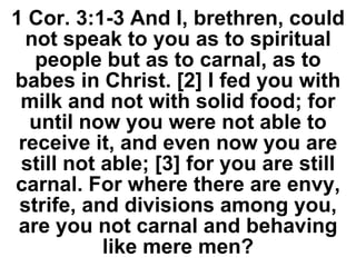 1 Cor. 3:1-3 And I, brethren, could
not speak to you as to spiritual
people but as to carnal, as to
babes in Christ. [2] I fed you with
milk and not with solid food; for
until now you were not able to
receive it, and even now you are
still not able; [3] for you are still
carnal. For where there are envy,
strife, and divisions among you,
are you not carnal and behaving
like mere men?
 