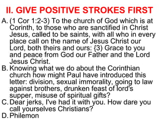 II. GIVE POSITIVE STROKES FIRST
A. (1 Cor 1:2-3) To the church of God which is at
Corinth, to those who are sanctified in Christ
Jesus, called to be saints, with all who in every
place call on the name of Jesus Christ our
Lord, both theirs and ours: {3) Grace to you
and peace from God our Father and the Lord
Jesus Christ.
B. Knowing what we do about the Corinthian
church how might Paul have introduced this
letter: division, sexual immorality, going to law
against brothers, drunken feast of lord's
supper, misuse of spiritual gifts?
C.Dear jerks, I've had it with you. How dare you
call yourselves Christians?
D.Philemon
 