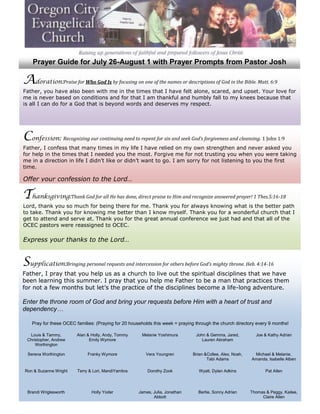 Prayer Guide for July 26-August 1 with Prayer Prompts from Pastor Josh Adoration:  Praise for Who God Is by focusing on one of the names or descriptions of God in the Bible. Matt. 6:9Father, you have also been with me in the times that I have felt alone, scared, and upset. Your love for me is never based on conditions and for that I am thankful and humbly fall to my knees because that is all I can do for a God that is beyond words and deserves my respect. Confession:  Recognizing our continuing need to repent for sin and seek God’s forgiveness and cleansing. 1 John 1:9Father, I confess that many times in my life I have relied on my own strengthen and never asked you for help in the times that I needed you the most. Forgive me for not trusting you when you were taking me in a direction in life I didn’t like or didn’t want to go. I am sorry for not listening to you the first time.Offer your confession to the Lord… Thanksgiving:  Thank God for all He has done, direct praise to Him and recognize answered prayer! 1 Thes.5:16-18Lord, thank you so much for being there for me. Thank you for always knowing what is the better path to take. Thank you for knowing me better than I know myself. Thank you for a wonderful church that I get to attend and serve at. Thank you for the great annual conference we just had and that all of the OCEC pastors were reassigned to OCEC. Express your thanks to the Lord… Supplication:  Bringing personal requests and intercession for others before God’s mighty throne. Heb. 4:14-16Father, I pray that you help us as a church to live out the spiritual disciplines that we have been learning this summer. I pray that you help me Father to be a man that practices them for not a few months but let’s the practice of the disciplines become a life-long adventure.Enter the throne room of God and bring your requests before Him with a heart of trust and dependency… Pray for these OCEC families: (Praying for 20 households this week = praying through the church directory every 9 months!) Louis & Tammy, Christopher, Andrew WorthingtonAlan & Holly, Andy, Tommy Emily WymoreMelanie YoshimuraJohn & Gemma, Jared, Lauren AbrahamJoe & Kathy AdrianSerena WorthingtonFranky WymoreVera YoungrenBrian & Collee, Alex, Noah, Tabi AdamsMichael & Melanie, Amanda, Isabelle AlbenRon & Suzanne WrightTerry & Lori, Mandi YambraDorothy ZookWyatt, Dylan AdkinsPat AllenBrandi WriglesworthHolly YoderJames, Julia, Jonathan AbbottBertie, Sonny AdrianThomas & Peggy, Kailee, Claire Allen 