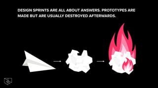 DESIGN SPRINTS ARE ALL ABOUT ANSWERS. PROTOTYPES ARE
MADE BUT ARE USUALLY DESTROYED AFTERWARDS.
 