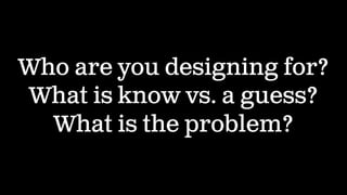 Who are you designing for?
What is know vs. a guess?
What is the problem?
 