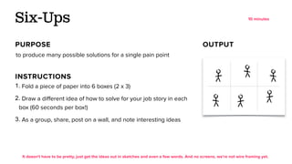 1. Fold a piece of paper into 6 boxes (2 x 3)
2. Draw a diﬀerent idea of how to solve for your job story in each
box (60 seconds per box!)
3. As a group, share, post on a wall, and note interesting ideas
to produce many possible solutions for a single pain point
Six-Ups
PURPOSE OUTPUT
INSTRUCTIONS
It doesn't have to be pretty, just get the ideas out in sketches and even a few words. And no screens, we’re not wire framing yet.
10 minutes
 