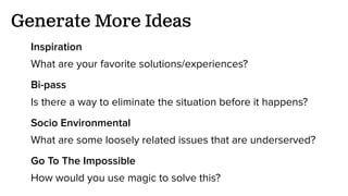 Generate More Ideas
Inspiration
What are your favorite solutions/experiences?
Bi-pass
Is there a way to eliminate the situation before it happens?
Socio Environmental
What are some loosely related issues that are underserved?
Go To The Impossible
How would you use magic to solve this?
 