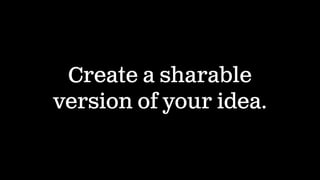 Create a sharable
version of your idea.
 