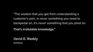 “The wisdom that you get from understanding a
customer’s pain, is never something you need to
backpedal on, it’s never something that you pivot on.
That’s irrefutable knowledge.”
David E. Weekly
GOOGLE
 