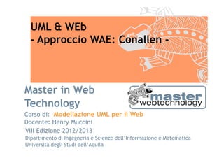 UML & WEb
  - Approccio WAE: Conallen -



Master in Web
Technology
Corso di: Modellazione UML per il Web
Docente: Henry Muccini
VIII Edizione 2012/2013
Dipartimento di Ingegneria e Scienze dell’Informazione e Matematica
Università degli Studi dell’Aquila
 