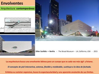 Envolventes
Arquitectura contemporánea
La arquitectura busca una envolvente idónea para un cuerpo que es cada vez más ágil y liviano.
El concepto de piel interactiva, extensa, flexible y moldeable, sustituye a la idea de fachada.
Enfatiza su carácter expresivo, busca la espectacularidad y una aparente anulación de sus límites.
Diller Scofidio + Renfro - The Broad Museum - LA, California, USA - 2015
 