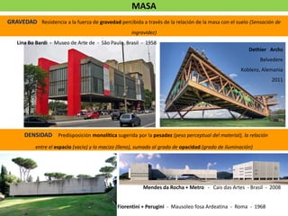 GRAVEDAD Resistencia a la fuerza de gravedad percibida a través de la relación de la masa con el suelo (Sensación de
ingravidez)
MASA
Dethier Archs
Belvedere
Koblenz, Alemania
2011
DENSIDAD Predisposición monolítica sugerida por la pesadez (peso perceptual del material), la relación
entre el espacio (vacio) y lo macizo (lleno), sumado al grado de opacidad (grado de iluminación)
Lina Bo Bardi - Museo de Arte de - São Paulo, Brasil - 1958
Mendes da Rocha + Metro - Cais das Artes - Brasil - 2008
Fiorentini + Perugini - Mausoleo fosa Ardeatina - Roma - 1968
 