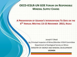 OECD-ICGLR-UN GOE FORUM ON RESPONSIBLE
MINERAL SUPPLY CHAINS

A PRESENTATION OF UGANDA’S INTERVENTIONS TO DATE ON THE
6TH ANNUAL MEETING 13-15 NOVEMBER 2013, KIGALI

Joseph P. Okedi
Ag. Principal Inspector of Mines/Member ICGLR Committee
Department of Geological Survey an Mines
MINISTRY OF ENERGY AND MINERAL DEVELOPMENT
UGANDA

 