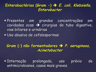 Enterobactérias (Gram -)Enterobactérias (Gram -)  E. coli, Klebsiella,E. coli, Klebsiella,
EnterobacterEnterobacter
 Presentes em grandes concentrações emPresentes em grandes concentrações em
cavidades ocascavidades ocas  cirurgias do tubo digestivo,cirurgias do tubo digestivo,
vias biliares e urináriasvias biliares e urinárias
 Uso abusivo de cefalosporinasUso abusivo de cefalosporinas
Gram (–) não fermentadoresGram (–) não fermentadores  P. aeruginosa,P. aeruginosa,
AcinetobacterAcinetobacter
 Internação prolongada, uso prévio deInternação prolongada, uso prévio de
antimicrobianos, casos mais graves.antimicrobianos, casos mais graves.
 