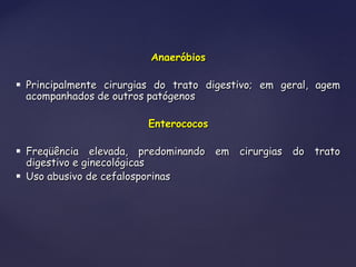 AnaeróbiosAnaeróbios
 Principalmente cirurgias do trato digestivo; em geral, agemPrincipalmente cirurgias do trato digestivo; em geral, agem
acompanhados de outros patógenosacompanhados de outros patógenos
EnterococosEnterococos
 Freqüência elevada, predominando em cirurgias do tratoFreqüência elevada, predominando em cirurgias do trato
digestivo e ginecológicasdigestivo e ginecológicas
 Uso abusivo de cefalosporinasUso abusivo de cefalosporinas
 
