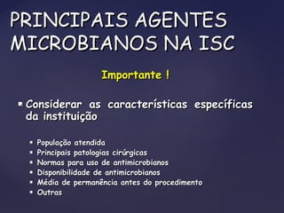 Importante !Importante !
 Considerar as características específicasConsiderar as características específicas
da instituiçãoda instituição
 População atendidaPopulação atendida
 Principais patologias cirúrgicasPrincipais patologias cirúrgicas
 Normas para uso de antimicrobianosNormas para uso de antimicrobianos
 Disponibilidade de antimicrobianosDisponibilidade de antimicrobianos
 Média de permanência antes do procedimentoMédia de permanência antes do procedimento
 OutrasOutras
PRINCIPAIS AGENTESPRINCIPAIS AGENTES
MICROBIANOS NA ISCMICROBIANOS NA ISC
 