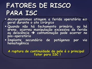  Microrganismos atingem a ferida operatória emMicrorganismos atingem a ferida operatória em
geral durante o ato cirúrgicogeral durante o ato cirúrgico
 Quando não há fechamento primário, ou háQuando não há fechamento primário, ou há
dreno, ocorreu manipulação excessiva da feridadreno, ocorreu manipulação excessiva da ferida
ou deiscênciaou deiscência  contaminação pode ocorrer nocontaminação pode ocorrer no
pós-operatóriopós-operatório
 Implante secundário de patógenos por viaImplante secundário de patógenos por via
hematogênicahematogênica
A ruptura de continuidade da pele é o principalA ruptura de continuidade da pele é o principal
fator para ISC !fator para ISC !
FATORES DE RISCOFATORES DE RISCO
PARA ISCPARA ISC
 