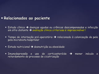  Relacionados ao pacienteRelacionados ao paciente
 Estado clínicoEstado clínico  doenças agudas ou crônicas descompensadas e infecçãodoenças agudas ou crônicas descompensadas e infecção
em sítio distanteem sítio distante  avaliação clínica criteriosa é imprescindível !avaliação clínica criteriosa é imprescindível !
 Tempo de internação pré-operatórioTempo de internação pré-operatório  relacionado à colonização da pelerelacionado à colonização da pele
pela microbiota hospitalarpela microbiota hospitalar
 Estado nutricionalEstado nutricional  desnutrição ou obesidadedesnutrição ou obesidade
 Imunodepressão e uso de corticosteróideImunodepressão e uso de corticosteróide  menor inóculo emenor inóculo e
retardamento do processo de cicatrizaçãoretardamento do processo de cicatrização
 