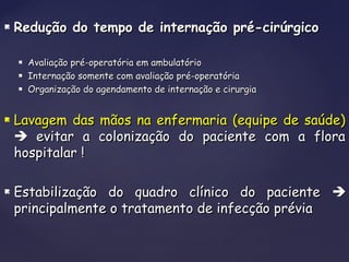  Redução do tempo de internação pré-cirúrgicoRedução do tempo de internação pré-cirúrgico
 Avaliação pré-operatória em ambulatórioAvaliação pré-operatória em ambulatório
 Internação somente com avaliação pré-operatóriaInternação somente com avaliação pré-operatória
 Organização do agendamento de internação e cirurgiaOrganização do agendamento de internação e cirurgia
 Lavagem das mãos na enfermaria (equipe de saúde)Lavagem das mãos na enfermaria (equipe de saúde)
 evitar a colonização do paciente com a floraevitar a colonização do paciente com a flora
hospitalar !hospitalar !
 Estabilização do quadro clínico do pacienteEstabilização do quadro clínico do paciente 
principalmente o tratamento de infecção préviaprincipalmente o tratamento de infecção prévia
 
