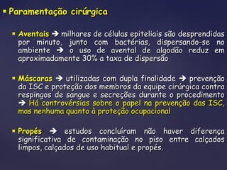  Paramentação cirúrgicaParamentação cirúrgica
 AventaisAventais  milhares de células epiteliais são desprendidasmilhares de células epiteliais são desprendidas
por minuto, junto com bactérias, dispersando-se nopor minuto, junto com bactérias, dispersando-se no
ambienteambiente  o uso de avental de algodão reduz emo uso de avental de algodão reduz em
aproximadamente 30% a taxa de dispersãoaproximadamente 30% a taxa de dispersão
 MáscarasMáscaras  utilizadas com dupla finalidadeutilizadas com dupla finalidade  prevençãoprevenção
da ISC e proteção dos membros da equipe cirúrgica contrada ISC e proteção dos membros da equipe cirúrgica contra
respingos de sangue e secreções durante o procedimentorespingos de sangue e secreções durante o procedimento
 Há controvérsias sobre o papel na prevenção das ISC,Há controvérsias sobre o papel na prevenção das ISC,
mas nenhuma quanto à proteção ocupacionalmas nenhuma quanto à proteção ocupacional
 PropésPropés  estudos concluíram não haver diferençaestudos concluíram não haver diferença
significativa de contaminação no piso entre calçadossignificativa de contaminação no piso entre calçados
limpos, calçados de uso habitual e propés.limpos, calçados de uso habitual e propés.
 