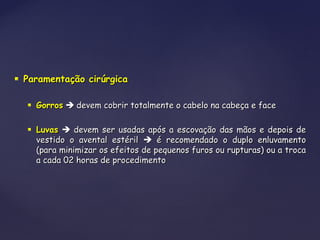  Paramentação cirúrgicaParamentação cirúrgica
 GorrosGorros  devem cobrir totalmente o cabelo na cabeça e facedevem cobrir totalmente o cabelo na cabeça e face
 LuvasLuvas  devem ser usadas após a escovação das mãos e depois dedevem ser usadas após a escovação das mãos e depois de
vestido o avental estérilvestido o avental estéril  é recomendado o duplo enluvamentoé recomendado o duplo enluvamento
(para minimizar os efeitos de pequenos furos ou rupturas) ou a troca(para minimizar os efeitos de pequenos furos ou rupturas) ou a troca
a cada 02 horas de procedimentoa cada 02 horas de procedimento
 